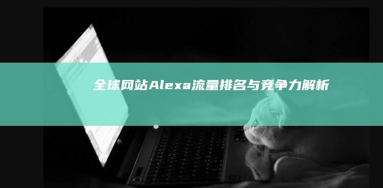 全球网站Alexa流量排名与竞争力解析