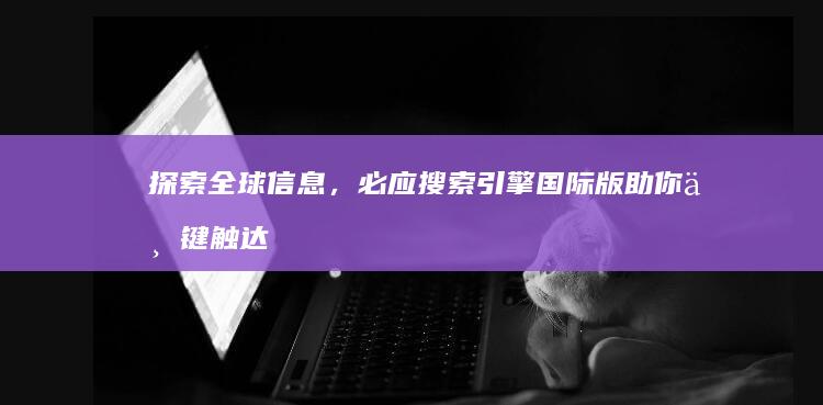 探索全球信息，必应搜索引擎国际版助你一键触达全球知识